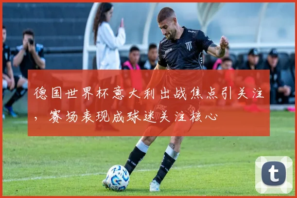德国世界杯意大利出战焦点引关注，赛场表现成球迷关注核心