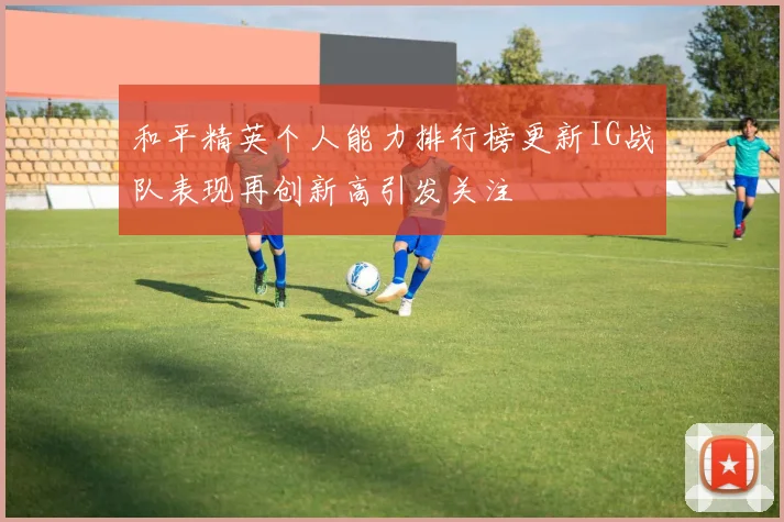 和平精英个人能力排行榜更新IG战队表现再创新高引发关注