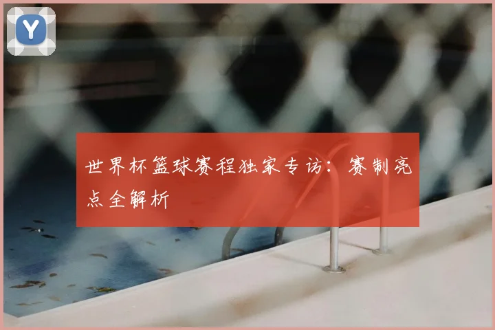 世界杯篮球赛程独家专访:赛制亮点全解析