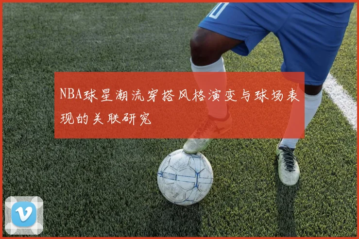 NBA球星潮流穿搭风格演变与球场表现的关联研究