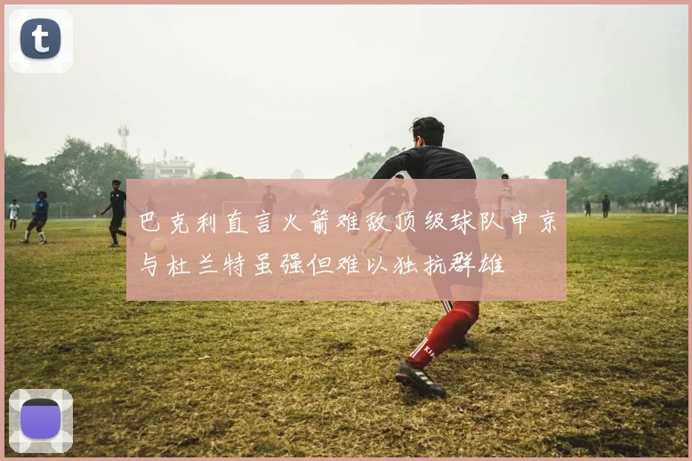 巴克利直言火箭难敌顶级球队申京与杜兰特虽强但难以独抗群雄