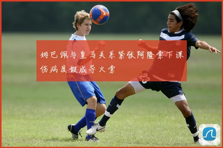 姆巴佩与皇马关系紧张阿隆索下课伤病度假成导火索