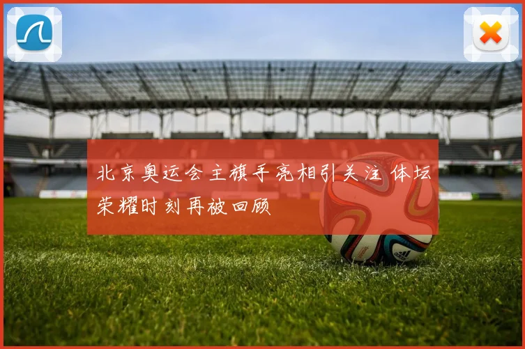 北京奥运会主旗手亮相引关注 体坛荣耀时刻再被回顾