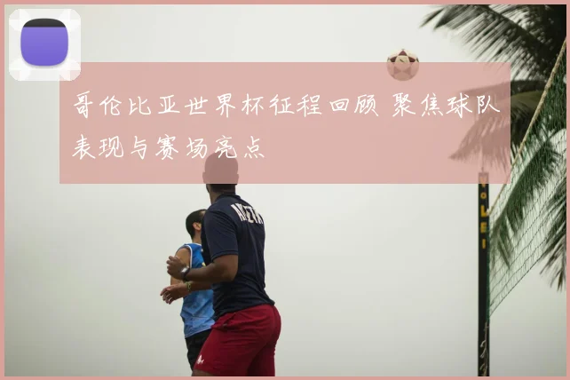 哥伦比亚世界杯征程回顾 聚焦球队表现与赛场亮点
