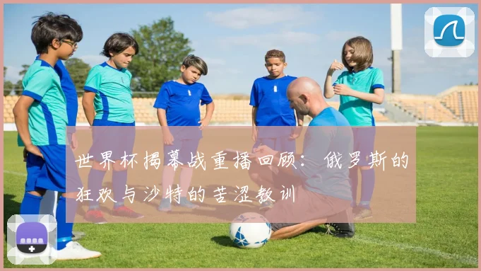 世界杯揭幕战重播回顾：俄罗斯的狂欢与沙特的苦涩教训