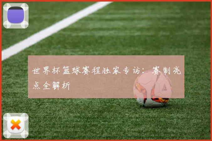 世界杯篮球赛程独家专访：赛制亮点全解析