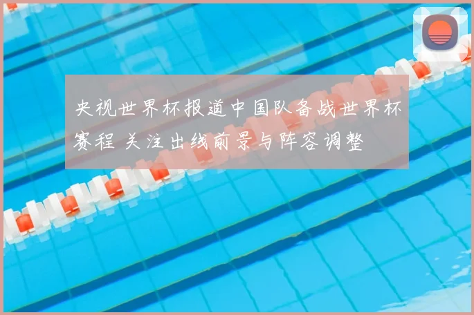 央视世界杯报道中国队备战世界杯赛程 关注出线前景与阵容调整