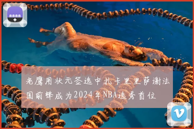 老鹰用状元签选中扎卡里里萨谢法国前锋成为2024年NBA选秀首位