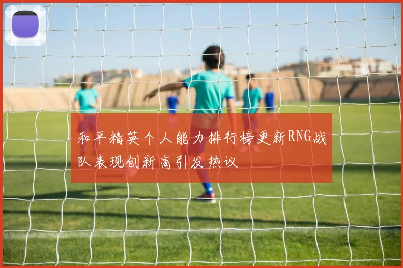 和平精英个人能力排行榜更新RNG战队表现创新高引发热议