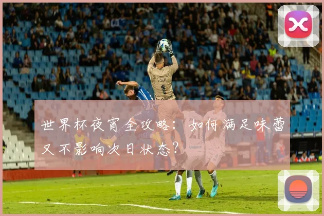 世界杯夜宵全攻略：如何满足味蕾又不影响次日状态？