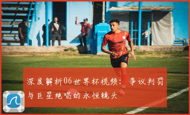 深度解析06世界杯视频:争议判罚与巨星绝唱的永恒镜头