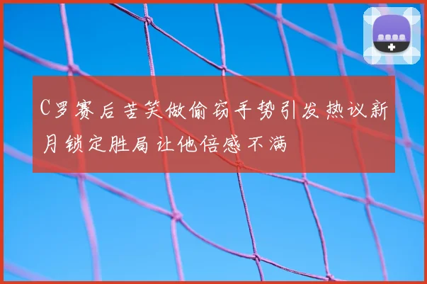 C罗赛后苦笑做偷窃手势引发热议新月锁定胜局让他倍感不满