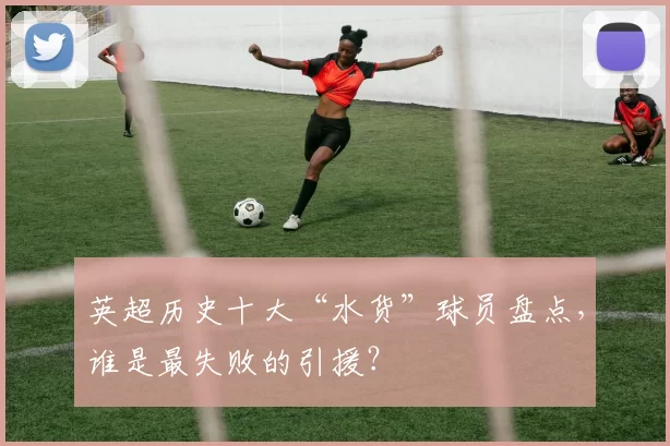 英超历史十大“水货”球员盘点，谁是最失败的引援？