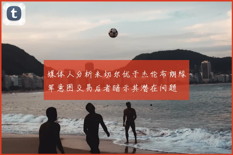 媒体人分析米切尔优于杰伦布朗绿军意图交易后者暗示其潜在问题