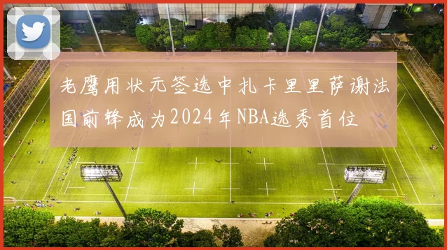 老鹰用状元签选中扎卡里里萨谢法国前锋成为2024年NBA选秀首位