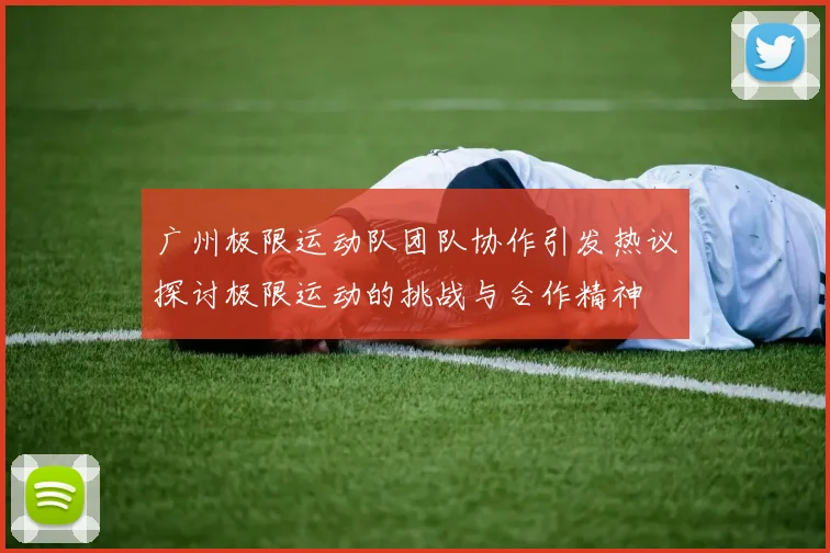 广州极限运动队团队协作引发热议探讨极限运动的挑战与合作精神