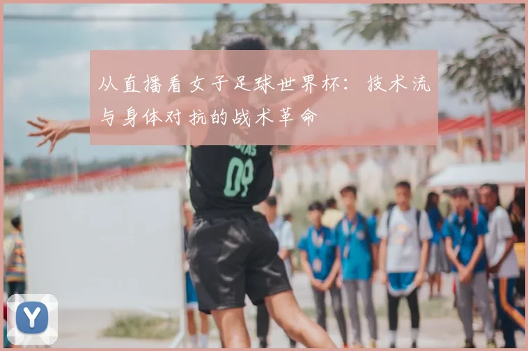 从直播看女子足球世界杯:技术流与身体对抗的战术革命