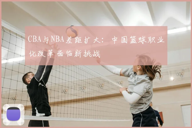 CBA与NBA差距扩大：中国篮球职业化改革面临新挑战