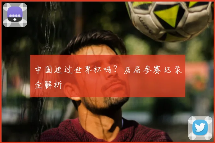 中国进过世界杯吗?历届参赛记录全解析