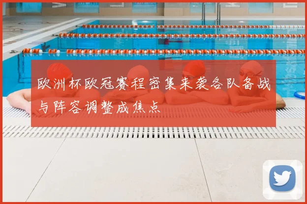 欧洲杯欧冠赛程密集来袭各队备战与阵容调整成焦点