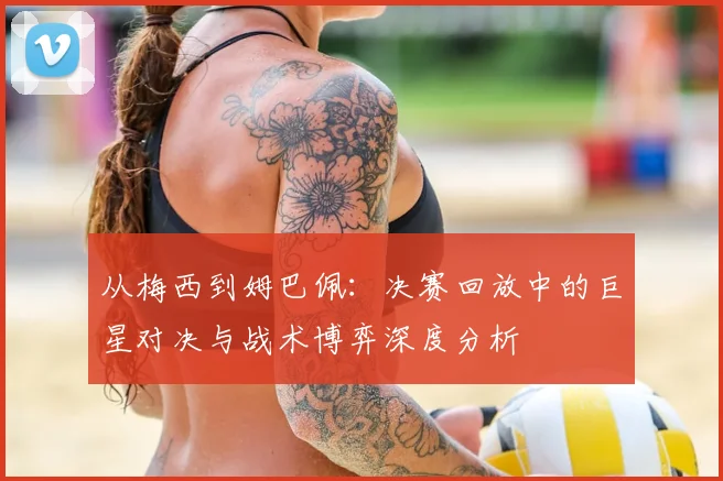 从梅西到姆巴佩：决赛回放中的巨星对决与战术博弈深度分析