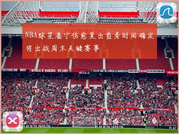 NBA球星潘宁伤愈复出首秀时间确定将出战周末关键赛事