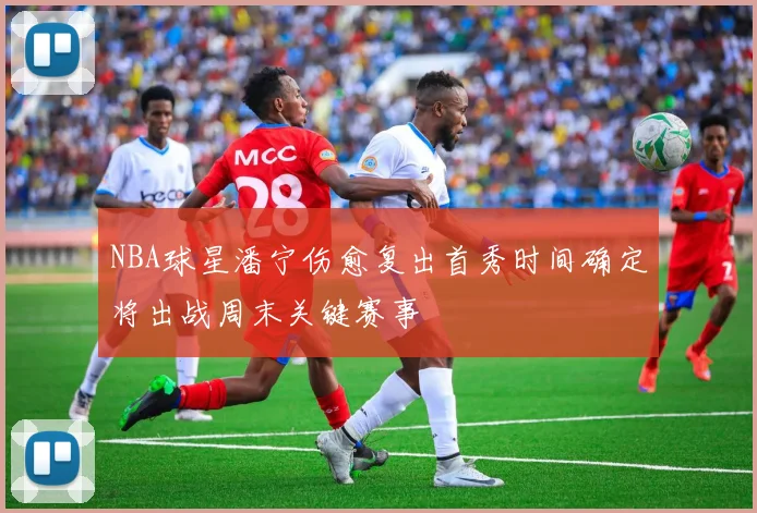 NBA球星潘宁伤愈复出首秀时间确定将出战周末关键赛事
