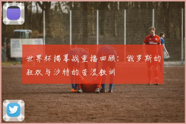 世界杯揭幕战重播回顾：俄罗斯的狂欢与沙特的苦涩教训