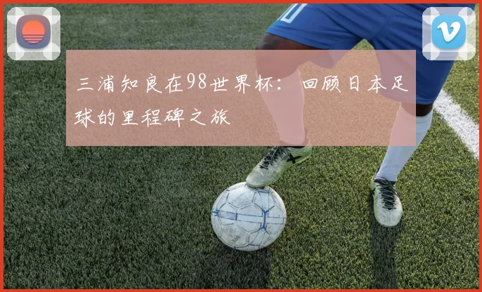 三浦知良在98世界杯：回顾日本足球的里程碑之旅