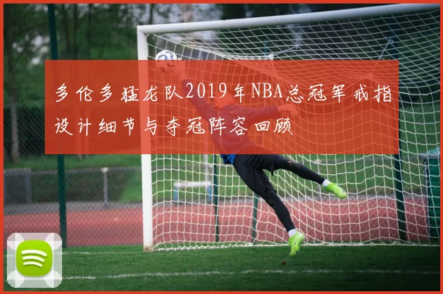 多伦多猛龙队2019年NBA总冠军戒指设计细节与夺冠阵容回顾