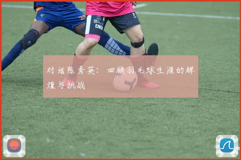 对话陈秀英:回顾羽毛球生涯的辉煌与挑战