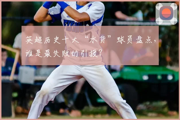 英超历史十大“水货”球员盘点,谁是最失败的引援?