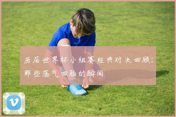 历届世界杯小组赛经典对决回顾：那些荡气回肠的瞬间
