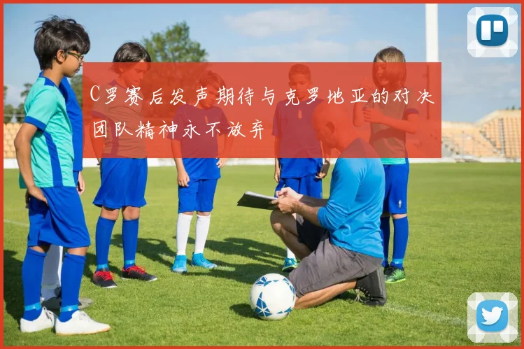 C罗赛后发声期待与克罗地亚的对决团队精神永不放弃