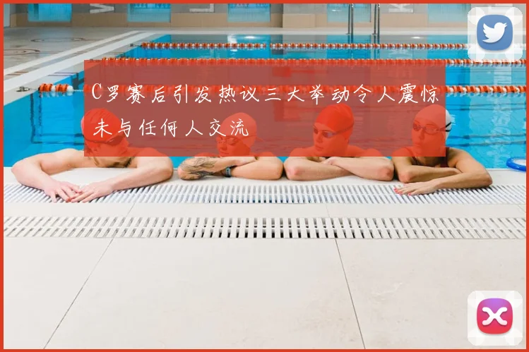 C罗赛后引发热议三大举动令人震惊未与任何人交流