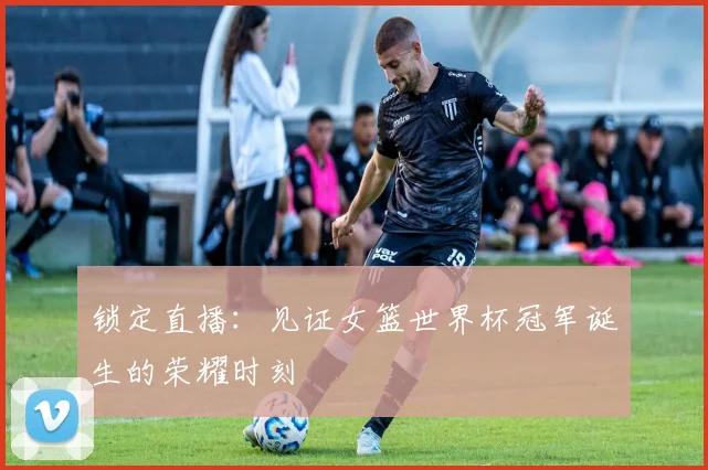 锁定直播:见证女篮世界杯冠军诞生的荣耀时刻
