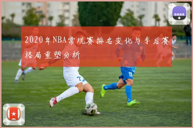 2020年NBA常规赛排名变化与季后赛格局重塑分析