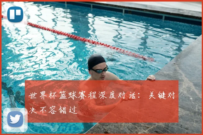 世界杯篮球赛程深度对话:关键对决不容错过