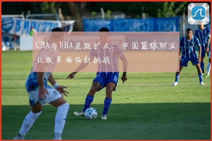 CBA与NBA差距扩大：中国篮球职业化改革面临新挑战