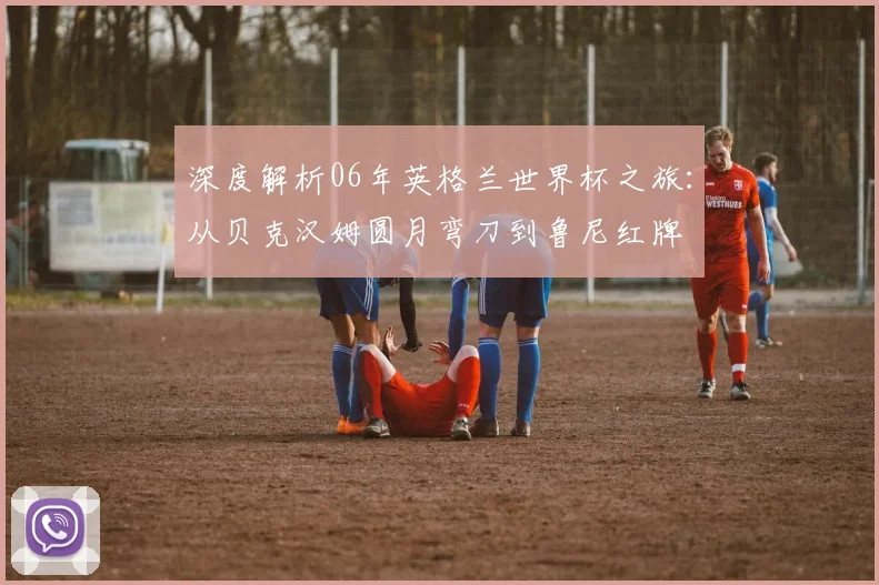 深度解析06年英格兰世界杯之旅：从贝克汉姆圆月弯刀到鲁尼红牌