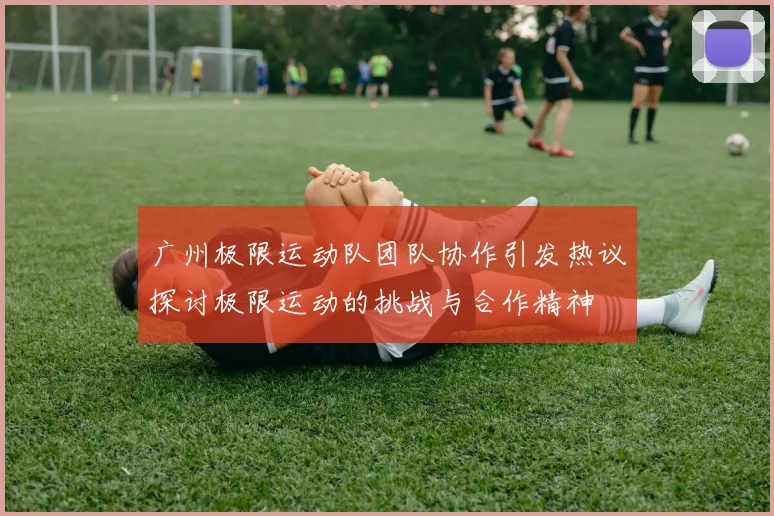 广州极限运动队团队协作引发热议探讨极限运动的挑战与合作精神