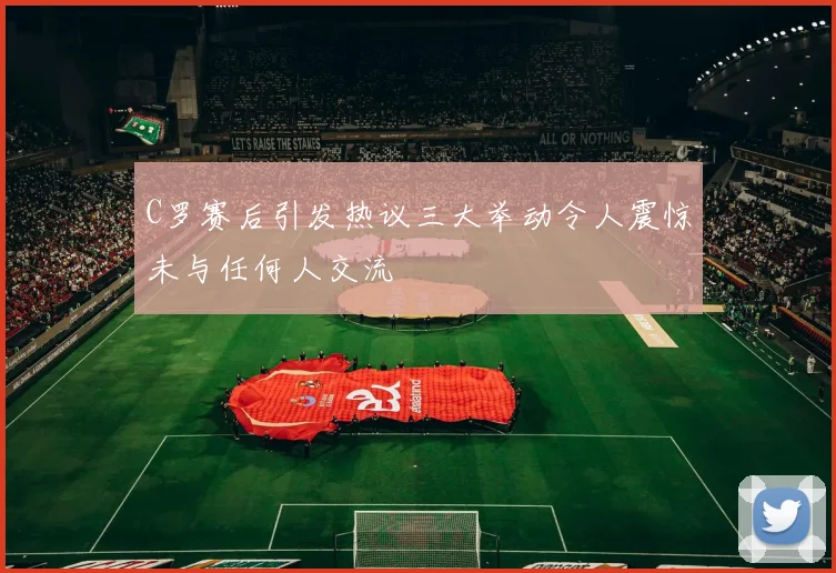 C罗赛后引发热议三大举动令人震惊未与任何人交流