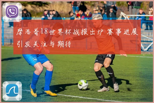 摩洛哥18世界杯战报出炉 赛事进展引发关注与期待