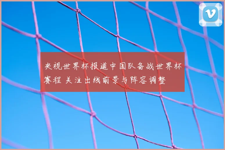 央视世界杯报道中国队备战世界杯赛程 关注出线前景与阵容调整