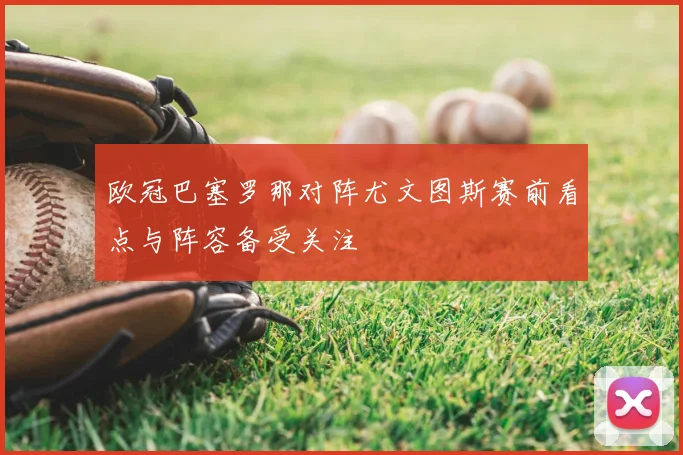欧冠巴塞罗那对阵尤文图斯赛前看点与阵容备受关注