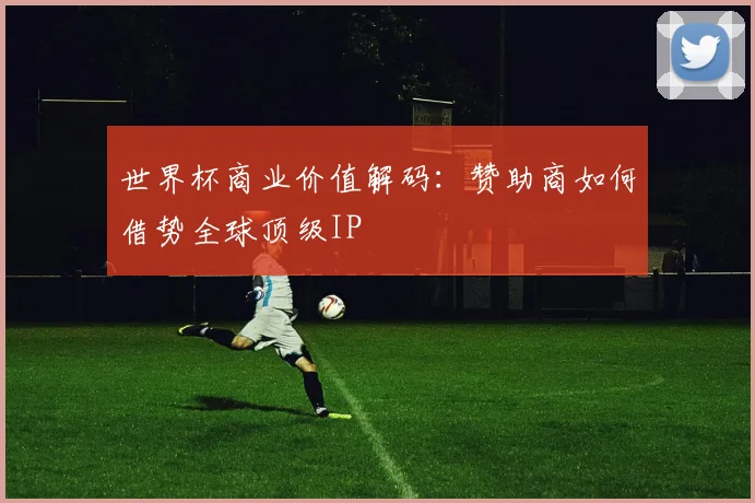 世界杯商业价值解码：赞助商如何借势全球顶级IP