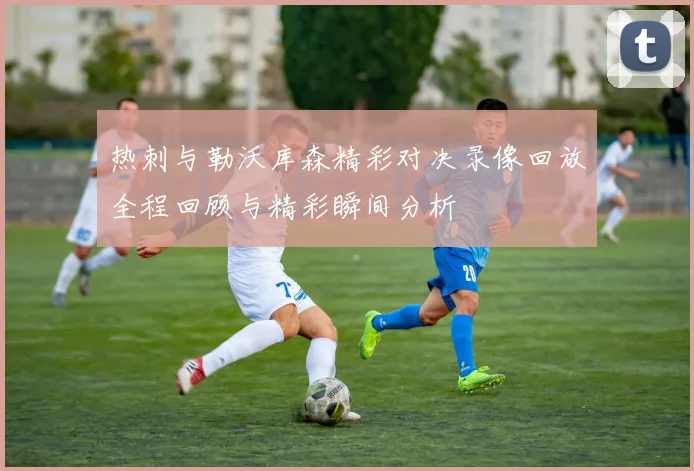 热刺与勒沃库森精彩对决录像回放全程回顾与精彩瞬间分析