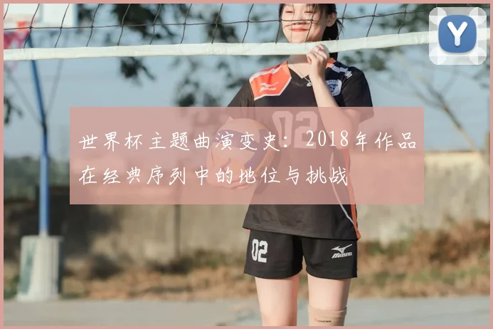 世界杯主题曲演变史:2018年作品在经典序列中的地位与挑战