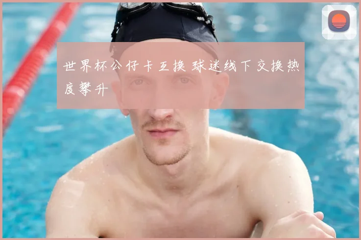 世界杯公仔卡互换 球迷线下交换热度攀升