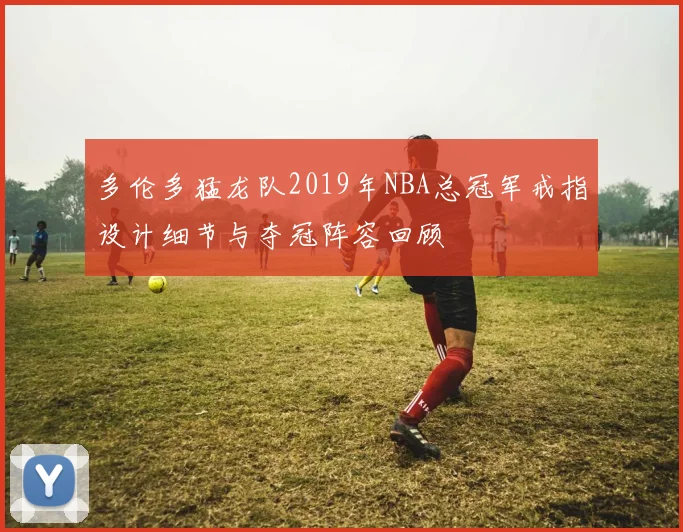 多伦多猛龙队2019年NBA总冠军戒指设计细节与夺冠阵容回顾